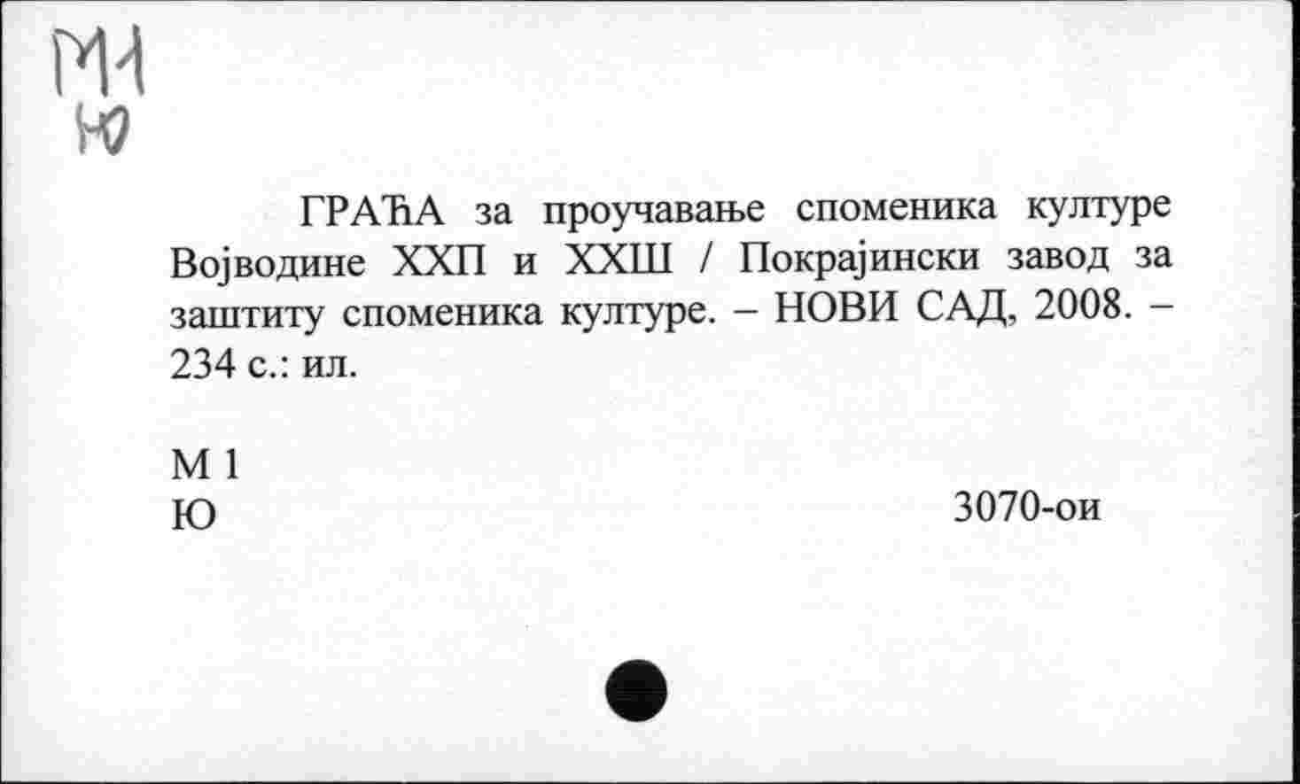 ﻿на w
ГРАЋА за проучавање споменика културе Војводине ХХП и ХХШ / Покрајински завод за заштиту споменика културе. - НОВИ САД, 2008. -234 с.: ил.
М 1
Ю
3070-ои